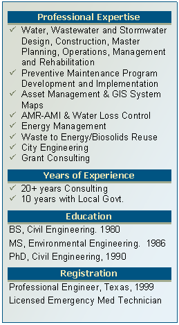 Text Box: Professional Expertise
�	Water, Wastewater and Stormwater Design, Construction, Master Planning, Operations, Management and Rehabilitation
�	Preventive Maintenance Program Development and Implementation
�	Asset Management & GIS System Maps
�	AMR-AMI & Water Loss Control
�	Energy Management
�	Waste to Energy/Biosolids Reuse
�	City Engineering
�	Grant Consulting
Years of Experience
�	20+ years Consulting
�	10 years with Local Govt. 
Education
BS, Civil Engineering. 1980
MS, Environmental Engineering.  1986
PhD, Civil Engineering, 1990
Registration
Professional Engineer, Texas, 1999
Licensed Emergency Med Technician          

